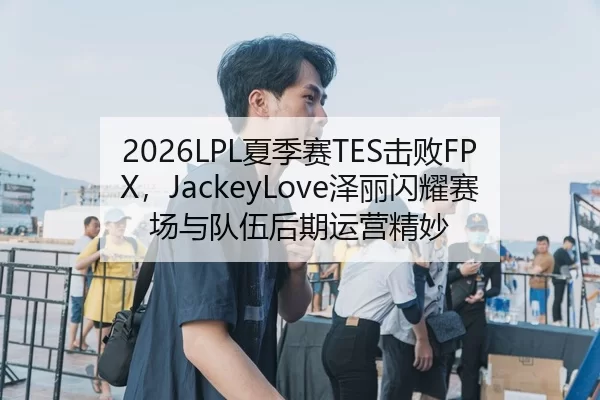 2026LPL夏季赛TES击败FPX，JackeyLove泽丽闪耀赛场与队伍后期运营精妙